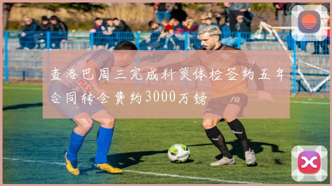 查洛巴周三完成科莫体检签约五年合同转会费约3000万镑