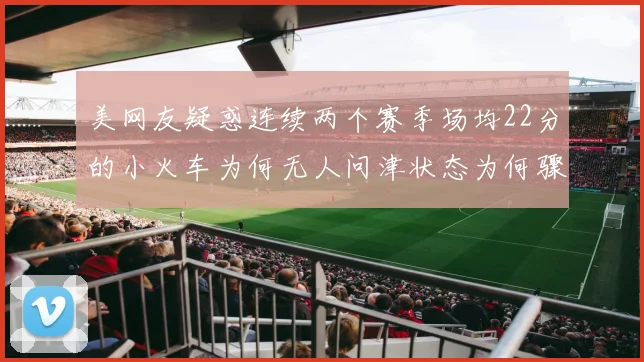 美网友疑惑连续两个赛季场均22分的小火车为何无人问津状态为何骤降
