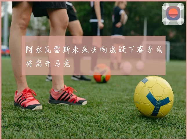 阿尔瓦雷斯未来去向成疑下赛季或将离开马竞