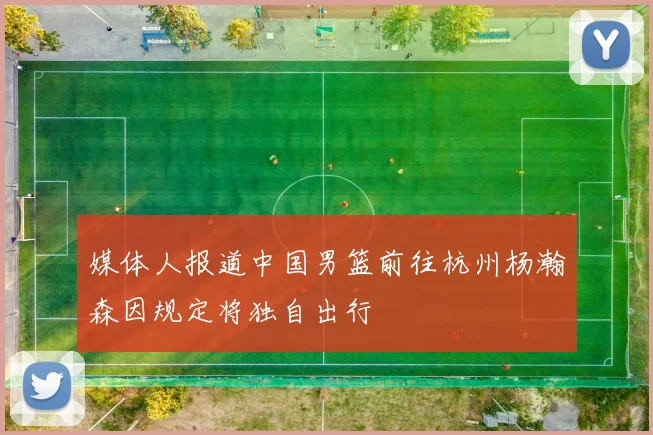 媒体人报道中国男篮前往杭州杨瀚森因规定将独自出行