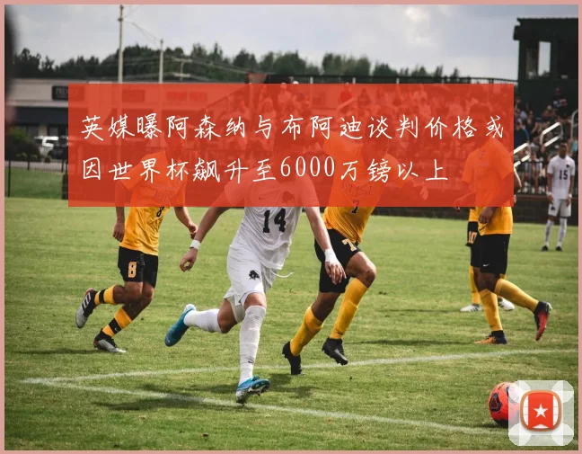 英媒曝阿森纳与布阿迪谈判价格或因世界杯飙升至6000万镑以上