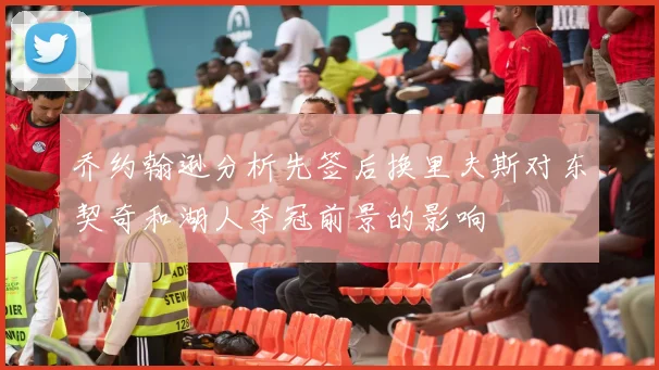 乔约翰逊分析先签后换里夫斯对东契奇和湖人夺冠前景的影响