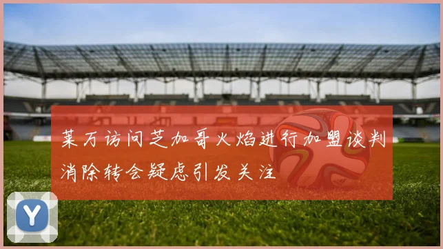 莱万访问芝加哥火焰进行加盟谈判消除转会疑虑引发关注