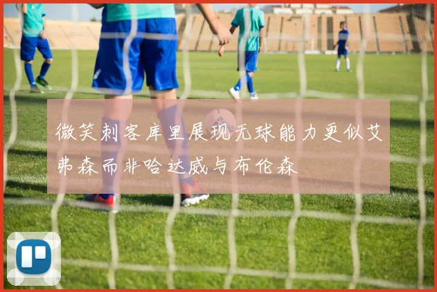 微笑刺客库里展现无球能力更似艾弗森而非哈达威与布伦森