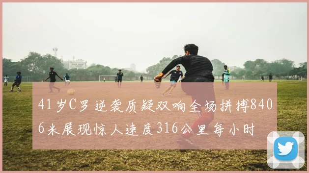 41岁C罗逆袭质疑双响全场拼搏8406米展现惊人速度316公里每小时