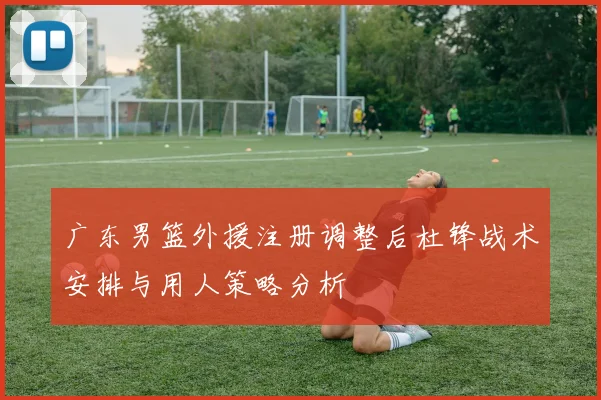 广东男篮外援注册调整后杜锋战术安排与用人策略分析