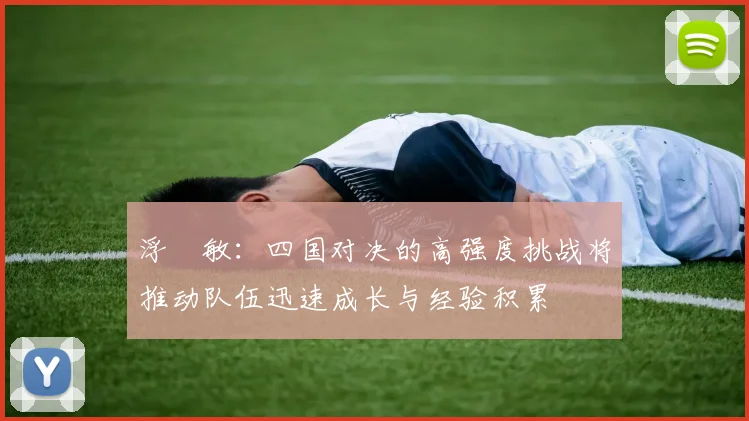 浮嶋敏：四国对决的高强度挑战将推动队伍迅速成长与经验积累
