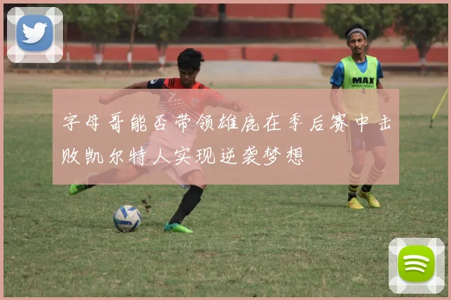 字母哥能否带领雄鹿在季后赛中击败凯尔特人实现逆袭梦想
