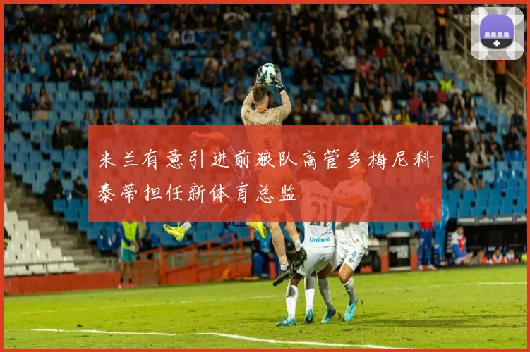 米兰有意引进前狼队高管多梅尼科泰蒂担任新体育总监