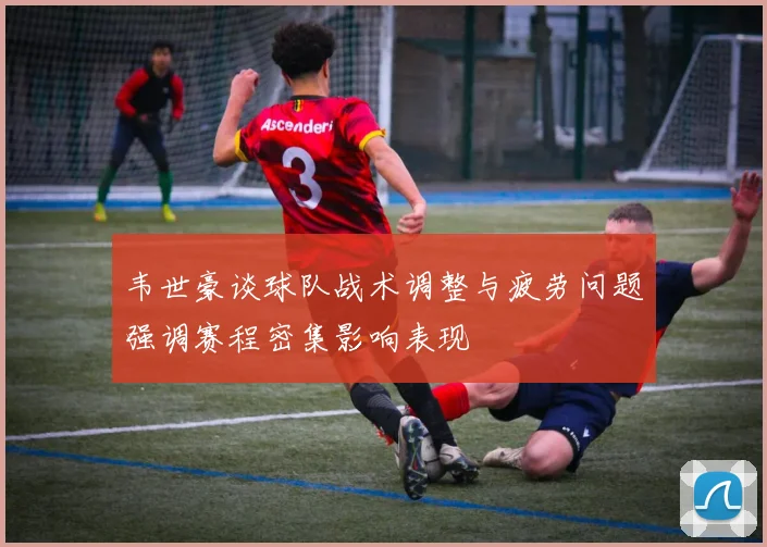 韦世豪谈球队战术调整与疲劳问题强调赛程密集影响表现