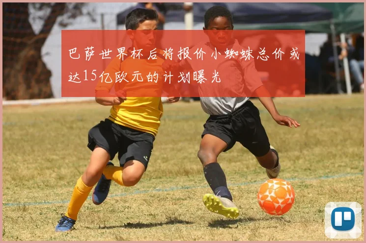 巴萨世界杯后将报价小蜘蛛总价或达15亿欧元的计划曝光