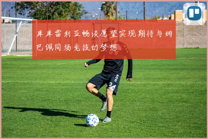 库库雷利亚畅谈愿望实现期待与姆巴佩同场竞技的梦想