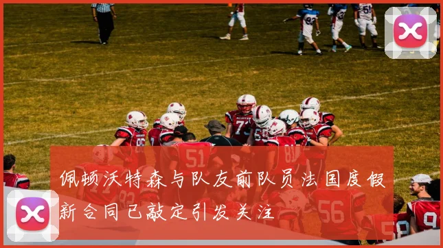 佩顿沃特森与队友前队员法国度假新合同已敲定引发关注