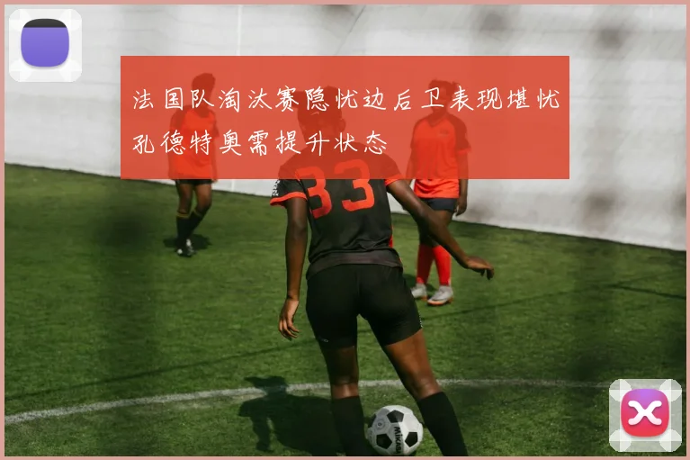 法国队淘汰赛隐忧边后卫表现堪忧孔德特奥需提升状态