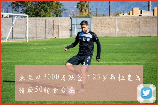 米兰以3000万欧签下25岁希拉皇马将获50转会分成