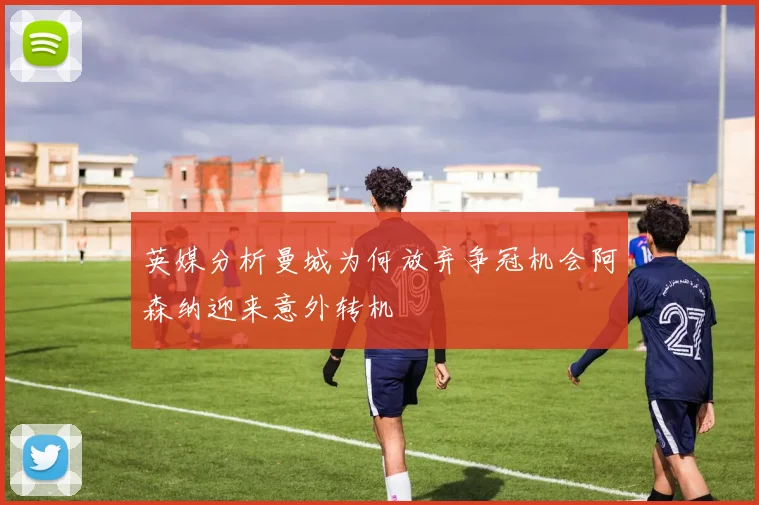 英媒分析曼城为何放弃争冠机会阿森纳迎来意外转机
