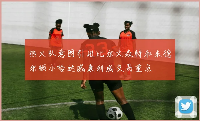 热火队意图引进比尔文森特和米德尔顿小哈达威康利成交易重点